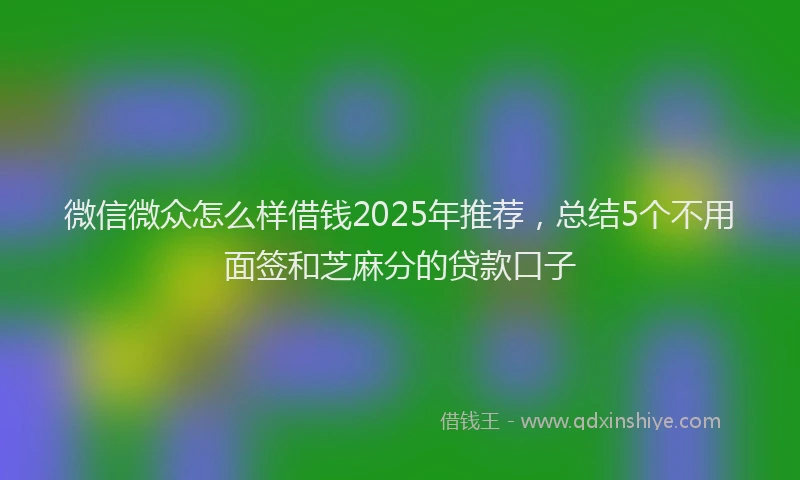 微信微众怎么样借钱2025年推荐，总结5个不用面签和芝麻分的贷款口子