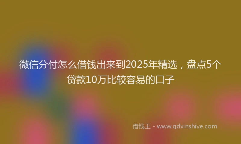 微信分付怎么借钱出来到2025年精选，盘点5个贷款10万比较容易的口子