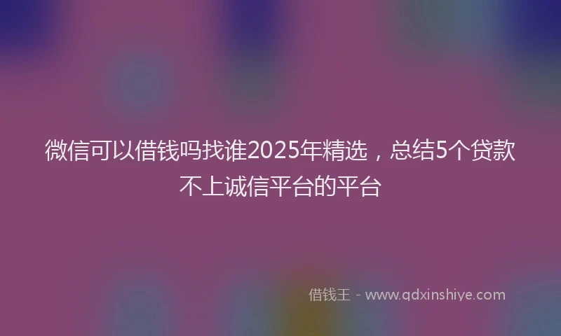 微信可以借钱吗找谁2025年精选，总结5个贷款不上诚信平台的平台