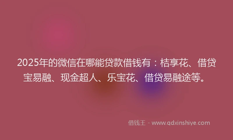 2025年的微信在哪能贷款借钱有：桔享花、借贷宝易融、现金超人、乐宝花、借贷易融途等。