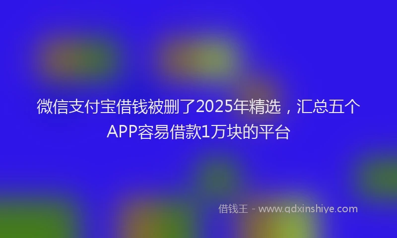 微信支付宝借钱被删了2025年精选，汇总五个APP容易借款1万块的平台