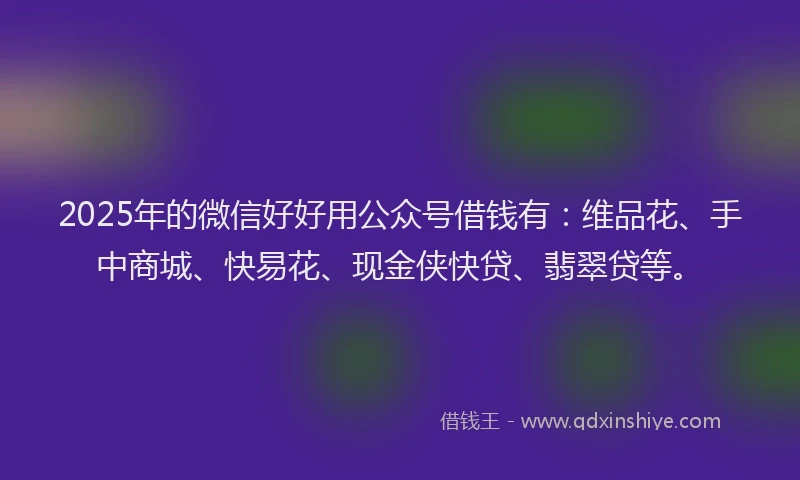 2025年的微信好好用公众号借钱有：维品花、手中商城、快易花、现金侠快贷、翡翠贷等。