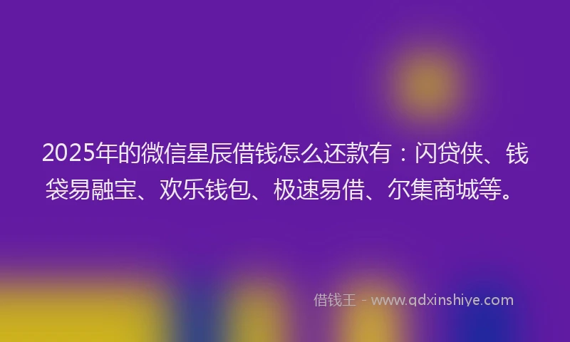 2025年的微信星辰借钱怎么还款有：闪贷侠、钱袋易融宝、欢乐钱包、极速易借、尔集商城等。