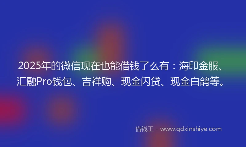 2025年的微信现在也能借钱了么有：海印金服、汇融Pro钱包、吉祥购、现金闪贷、现金白鸽等。