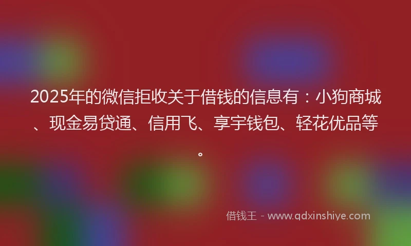 2025年的微信拒收关于借钱的信息有：小狗商城、现金易贷通、信用飞、享宇钱包、轻花优品等。