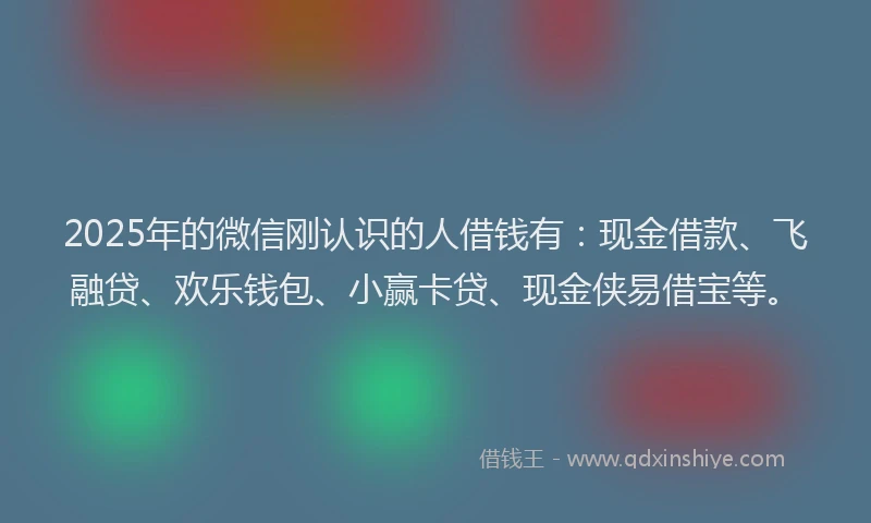 2025年的微信刚认识的人借钱有：现金借款、飞融贷、欢乐钱包、小赢卡贷、现金侠易借宝等。