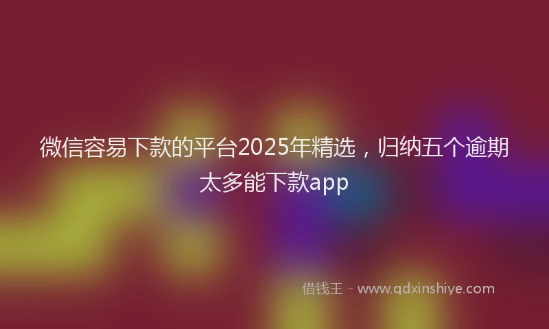 微信容易下款的平台2025年精选，归纳五个逾期太多能下款app