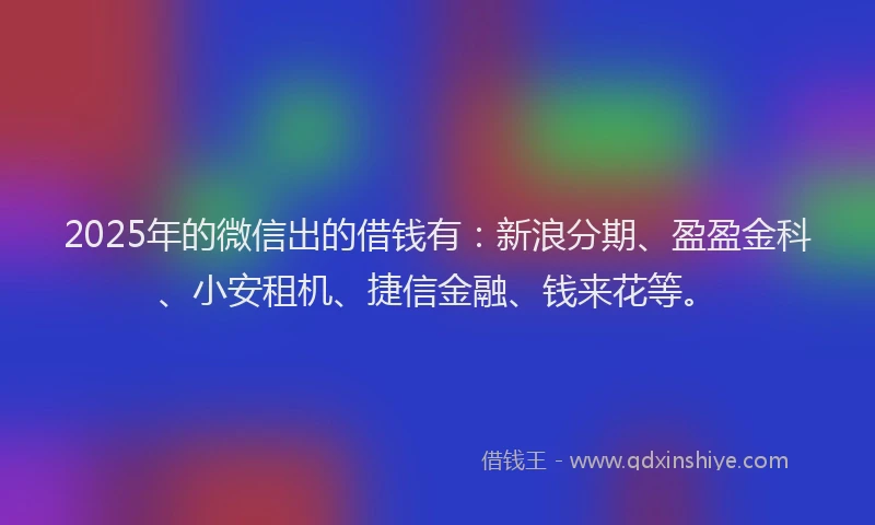 2025年的微信出的借钱有：新浪分期、盈盈金科、小安租机、捷信金融、钱来花等。