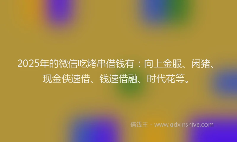 2025年的微信吃烤串借钱有：向上金服、闲猪、现金侠速借、钱速借融、时代花等。