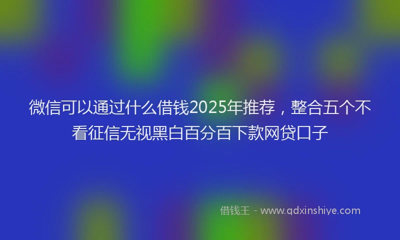 微信可以通过什么借钱2025年推荐，整合五个不看征信无视黑白百分百下款网贷口子