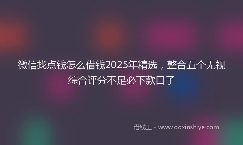 微信找点钱怎么借钱2025年精选，整合五个无视综合评分不足必下款口子