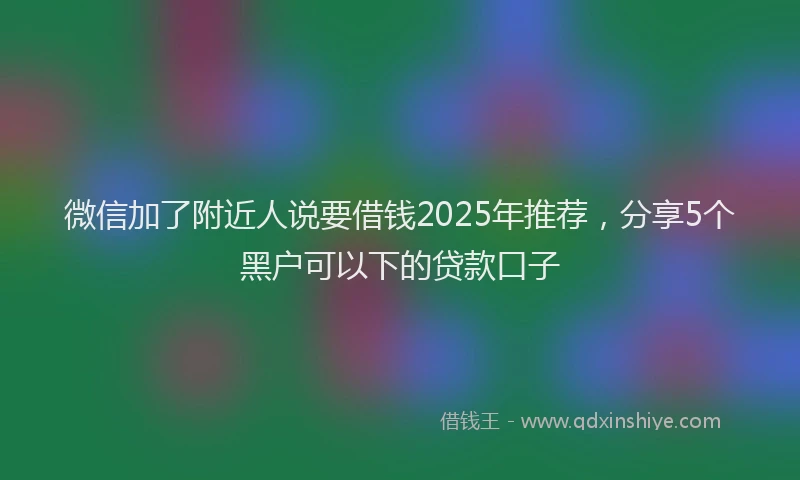 微信加了附近人说要借钱2025年推荐，分享5个黑户可以下的贷款口子