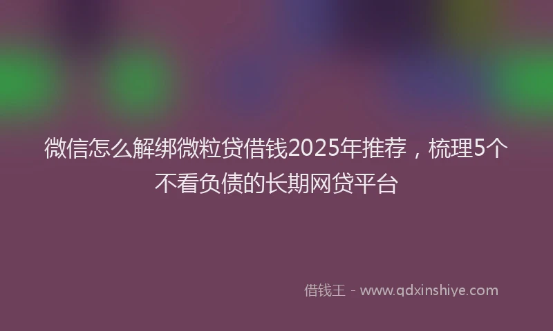 微信怎么解绑微粒贷借钱2025年推荐，梳理5个不看负债的长期网贷平台