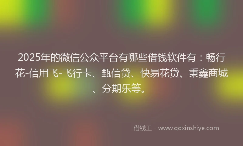 2025年的微信公众平台有哪些借钱软件有：畅行花-信用飞-飞行卡、甄信贷、快易花贷、秉鑫商城、分期乐等。