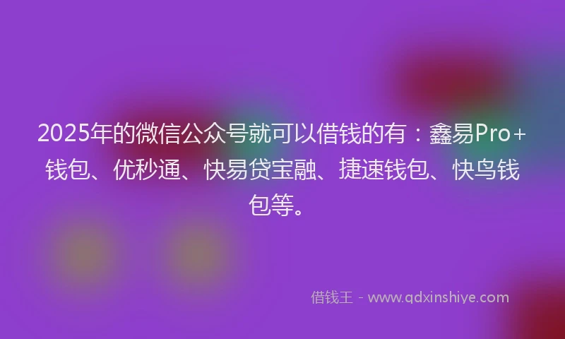 2025年的微信公众号就可以借钱的有：鑫易Pro+钱包、优秒通、快易贷宝融、捷速钱包、快鸟钱包等。