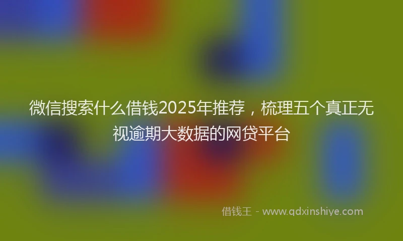 微信搜索什么借钱2025年推荐，梳理五个真正无视逾期大数据的网贷平台