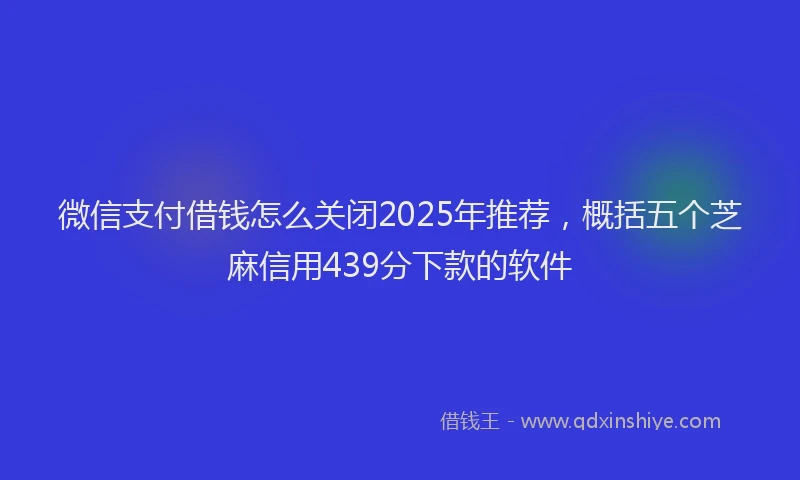 微信支付借钱怎么关闭2025年推荐，概括五个芝麻信用439分下款的软件