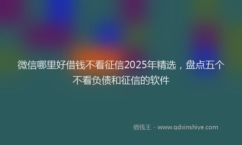 微信哪里好借钱不看征信2025年精选，盘点五个不看负债和征信的软件