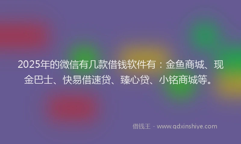2025年的微信有几款借钱软件有：金鱼商城、现金巴士、快易借速贷、臻心贷、小铭商城等。