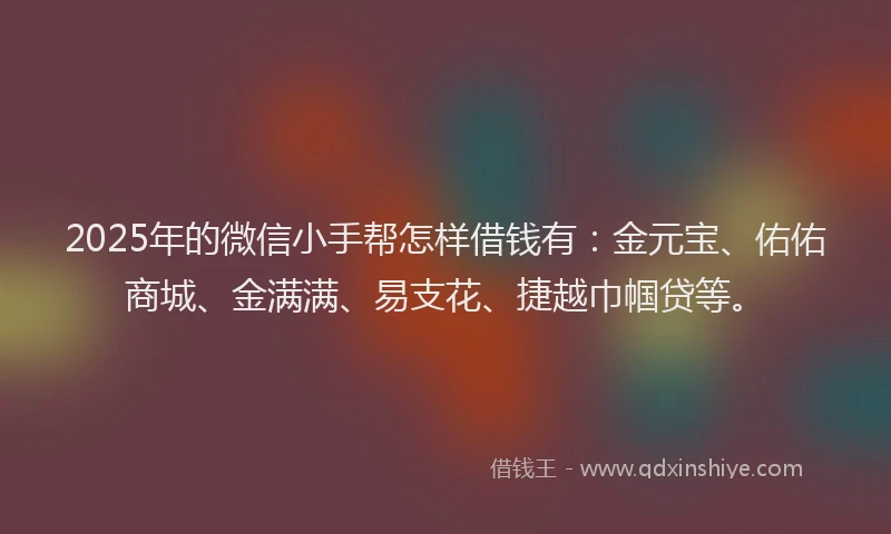 2025年的微信小手帮怎样借钱有：金元宝、佑佑商城、金满满、易支花、捷越巾帼贷等。
