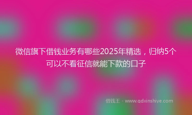 微信旗下借钱业务有哪些2025年精选，归纳5个可以不看征信就能下款的口子