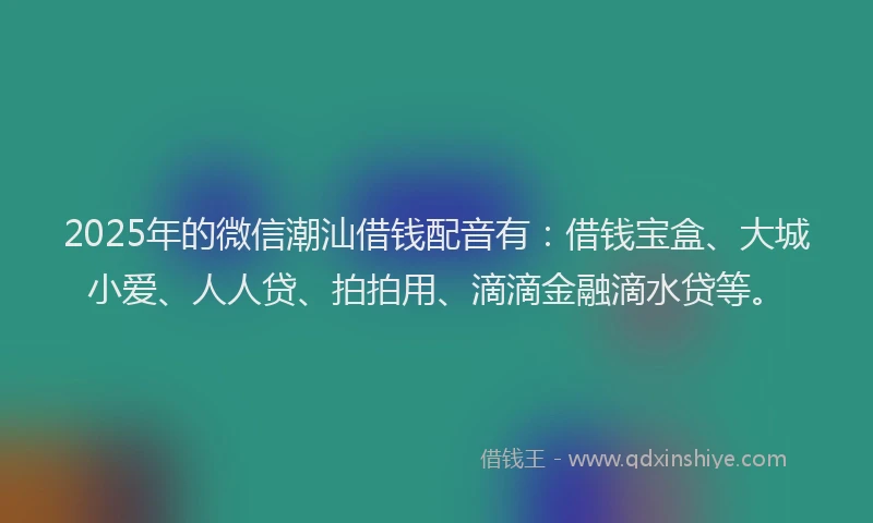 2025年的微信潮汕借钱配音有：借钱宝盒、大城小爱、人人贷、拍拍用、滴滴金融滴水贷等。