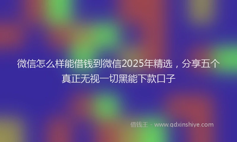 微信怎么样能借钱到微信2025年精选，分享五个真正无视一切黑能下款口子