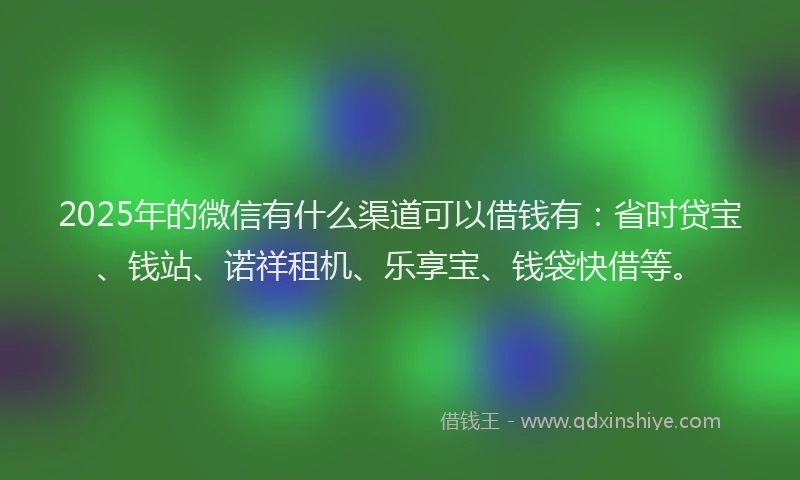 2025年的微信有什么渠道可以借钱有：省时贷宝、钱站、诺祥租机、乐享宝、钱袋快借等。