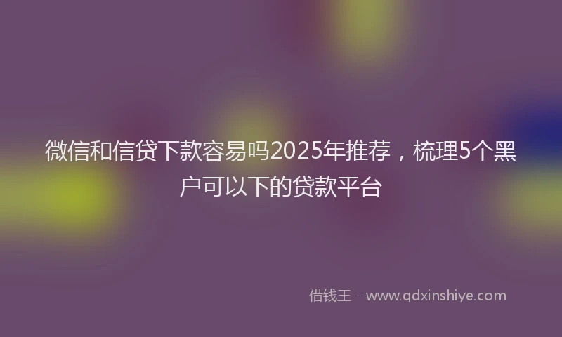 微信和信贷下款容易吗2025年推荐，梳理5个黑户可以下的贷款平台