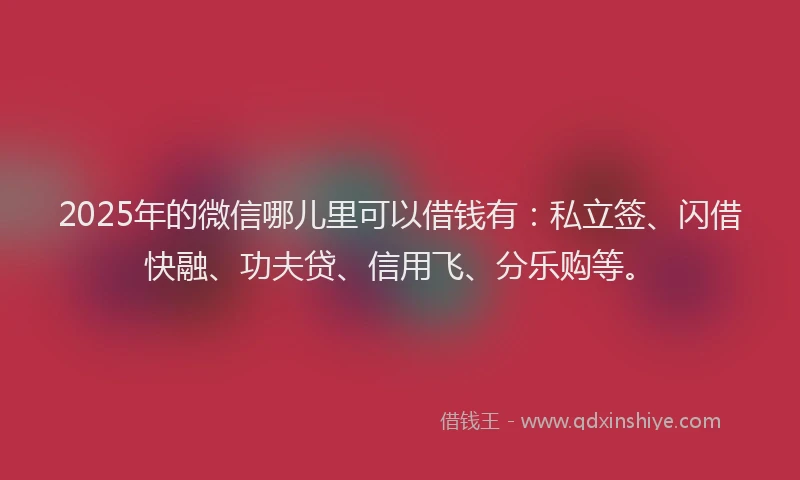 2025年的微信哪儿里可以借钱有：私立签、闪借快融、功夫贷、信用飞、分乐购等。