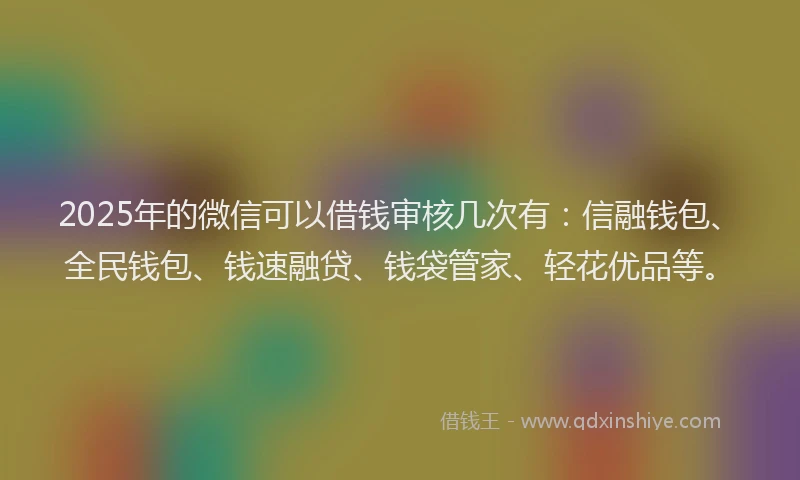 2025年的微信可以借钱审核几次有：信融钱包、全民钱包、钱速融贷、钱袋管家、轻花优品等。