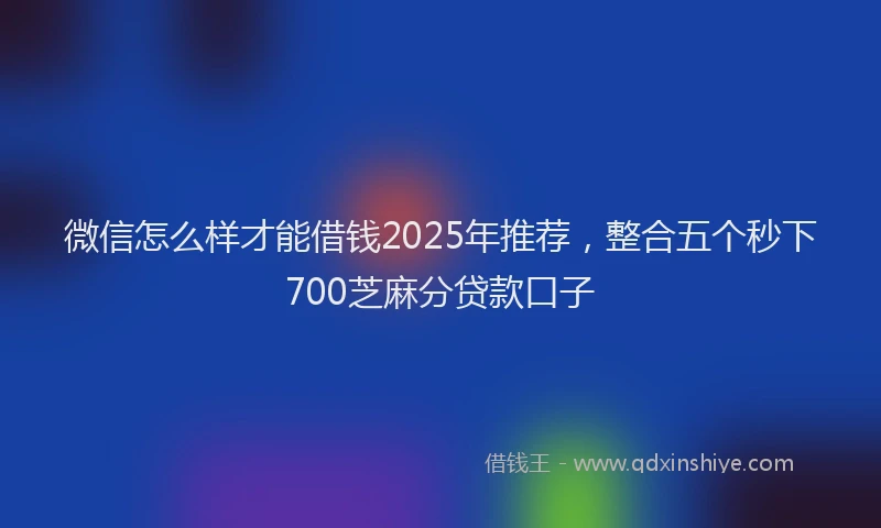 微信怎么样才能借钱2025年推荐，整合五个秒下700芝麻分贷款口子