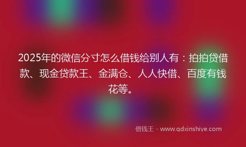 2025年的微信分寸怎么借钱给别人有：拍拍贷借款、现金贷款王、金满仓、人人快借、百度有钱花等。