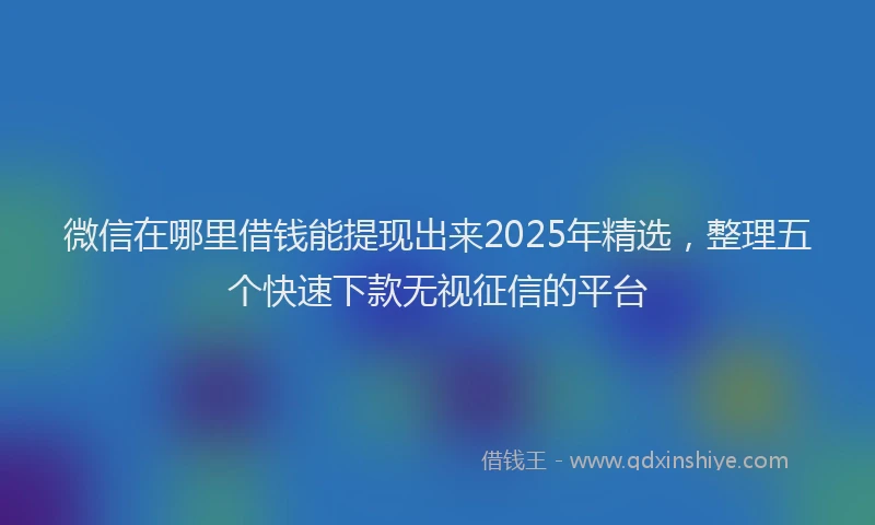 微信在哪里借钱能提现出来2025年精选，整理五个快速下款无视征信的平台