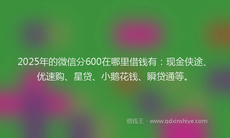 2025年的微信分600在哪里借钱有：现金侠途、优速购、星贷、小鹅花钱、瞬贷通等。