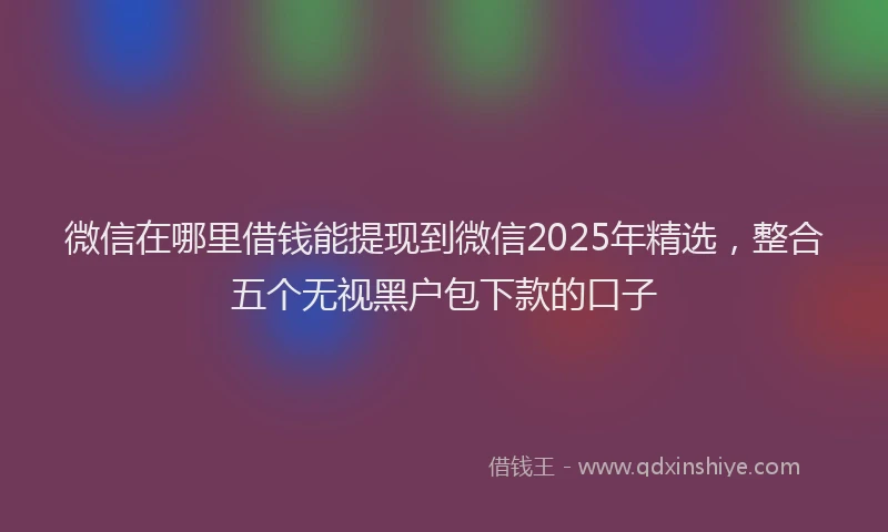 微信在哪里借钱能提现到微信2025年精选，整合五个无视黑户包下款的口子