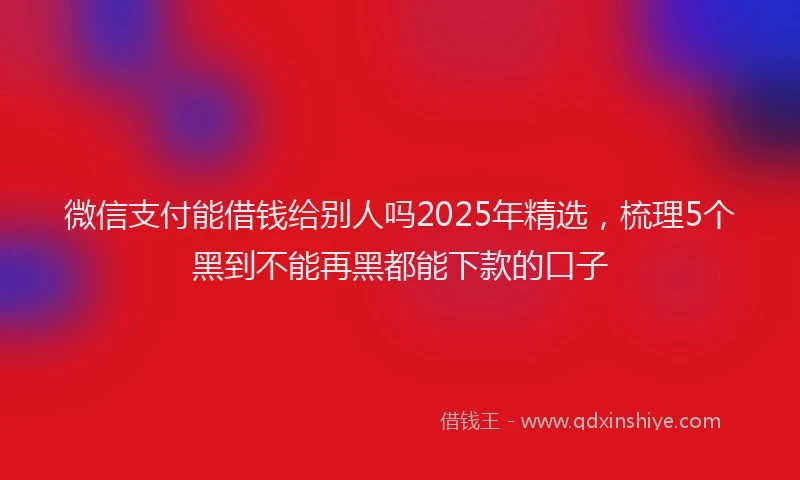 微信支付能借钱给别人吗2025年精选，梳理5个黑到不能再黑都能下款的口子