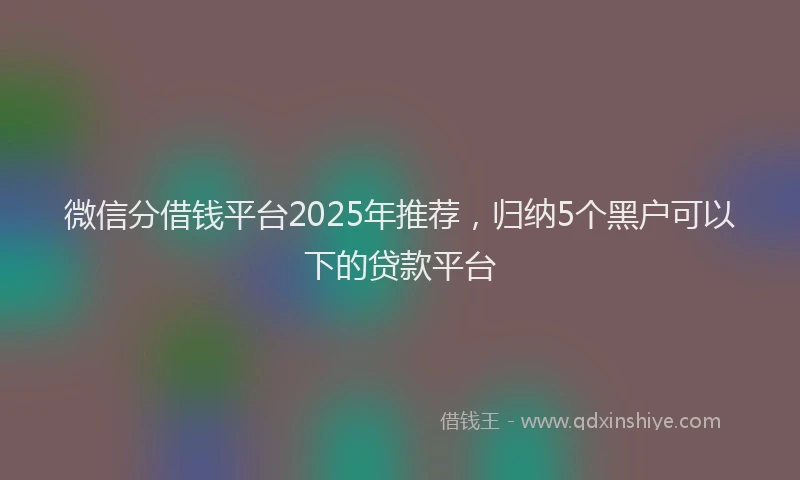 微信分借钱平台2025年推荐，归纳5个黑户可以下的贷款平台