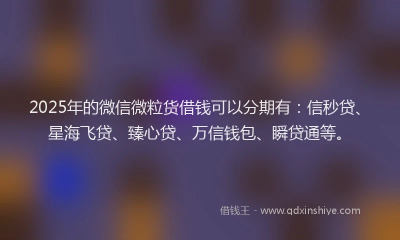 2025年的微信微粒货借钱可以分期有：信秒贷、星海飞贷、臻心贷、万信钱包、瞬贷通等。