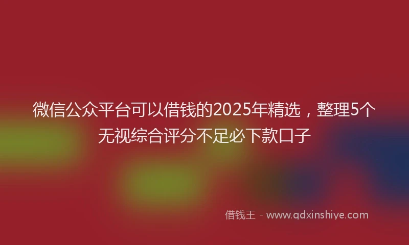 微信公众平台可以借钱的2025年精选，整理5个无视综合评分不足必下款口子
