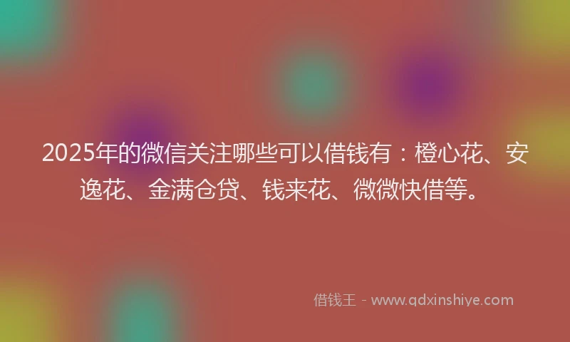 2025年的微信关注哪些可以借钱有：橙心花、安逸花、金满仓贷、钱来花、微微快借等。