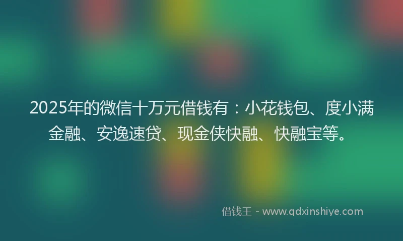 2025年的微信十万元借钱有：小花钱包、度小满金融、安逸速贷、现金侠快融、快融宝等。