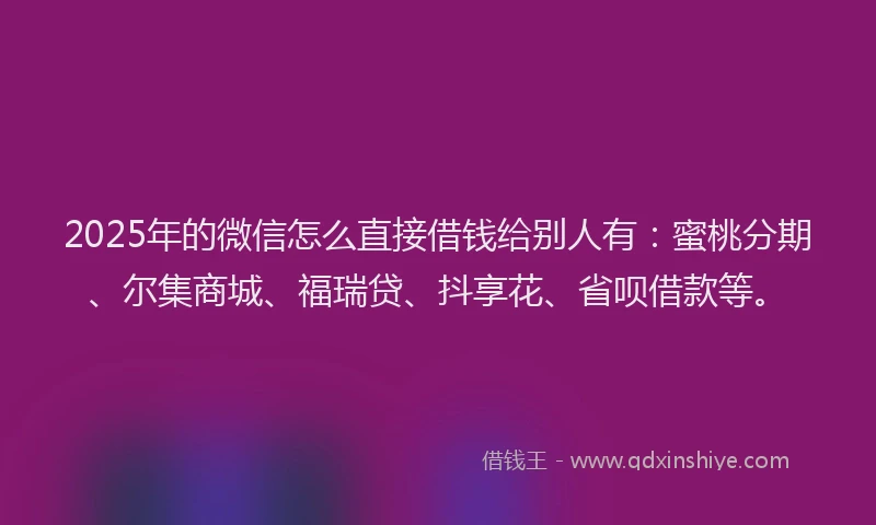 2025年的微信怎么直接借钱给别人有：蜜桃分期、尔集商城、福瑞贷、抖享花、省呗借款等。