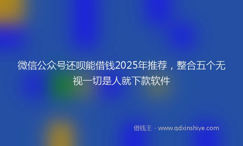 微信公众号还呗能借钱2025年推荐，整合五个无视一切是人就下款软件