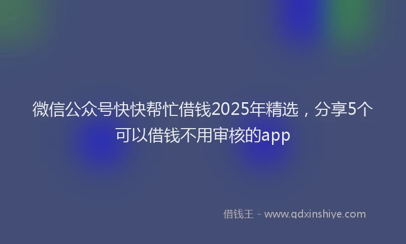 微信公众号快快帮忙借钱2025年精选，分享5个可以借钱不用审核的app