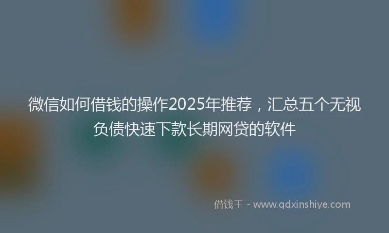微信如何借钱的操作2025年推荐，汇总五个无视负债快速下款长期网贷的软件