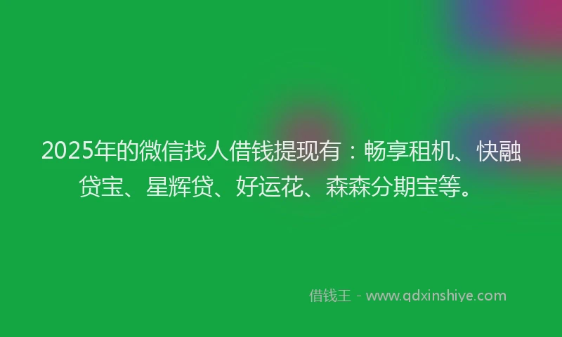 2025年的微信找人借钱提现有：畅享租机、快融贷宝、星辉贷、好运花、森森分期宝等。