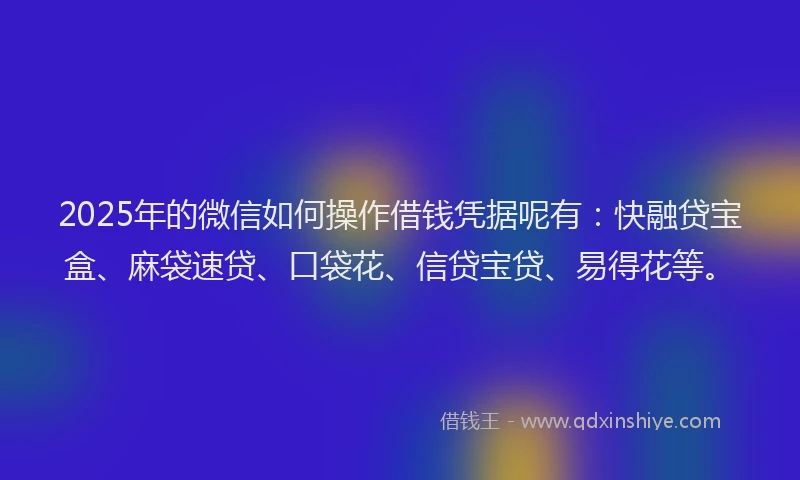 2025年的微信如何操作借钱凭据呢有：快融贷宝盒、麻袋速贷、口袋花、信贷宝贷、易得花等。