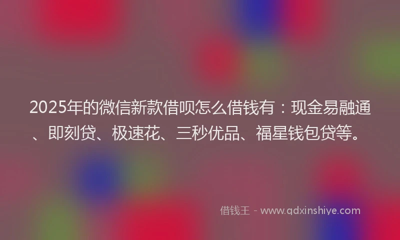 2025年的微信新款借呗怎么借钱有：现金易融通、即刻贷、极速花、三秒优品、福星钱包贷等。