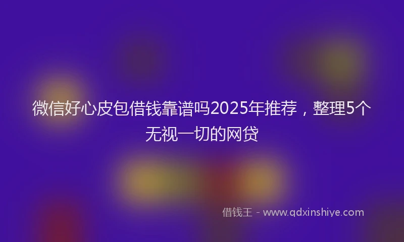 微信好心皮包借钱靠谱吗2025年推荐，整理5个无视一切的网贷